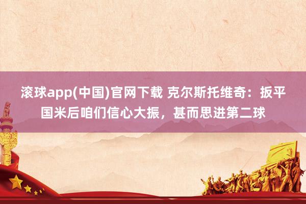 滚球app(中国)官网下载 克尔斯托维奇：扳平国米后咱们信心大振，甚而思进第二球