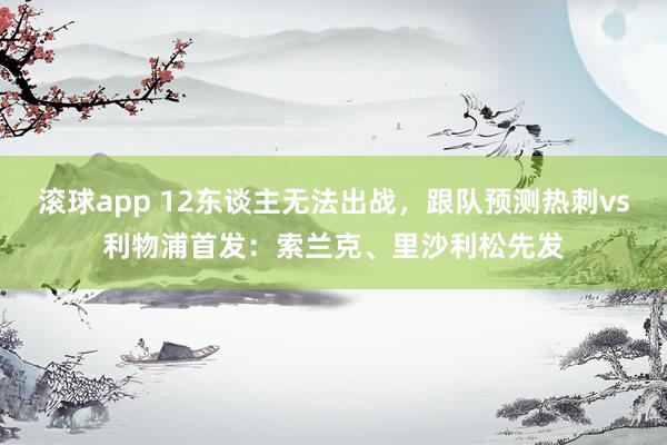 滚球app 12东谈主无法出战，跟队预测热刺vs利物浦首发：索兰克、里沙利松先发