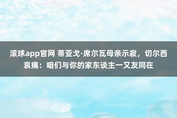 滚球app官网 蒂亚戈·席尔瓦母亲示寂，切尔西哀痛：咱们与你的家东谈主一又友同在