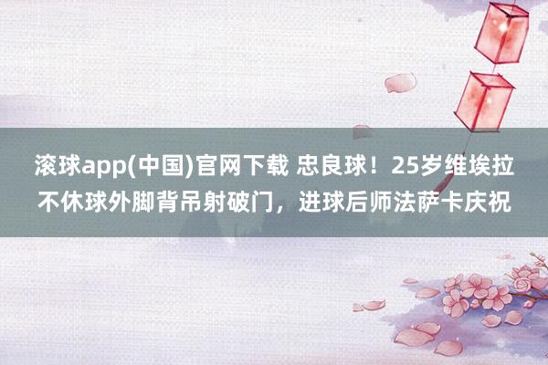 滚球app(中国)官网下载 忠良球！25岁维埃拉不休球外脚背吊射破门，进球后师法萨卡庆祝