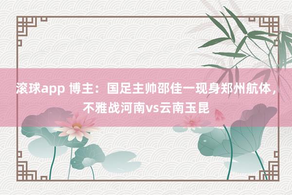 滚球app 博主：国足主帅邵佳一现身郑州航体，不雅战河南vs云南玉昆