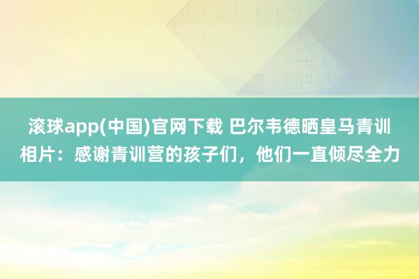 滚球app(中国)官网下载 巴尔韦德晒皇马青训相片：感谢青训营的孩子们，他们一直倾尽全力