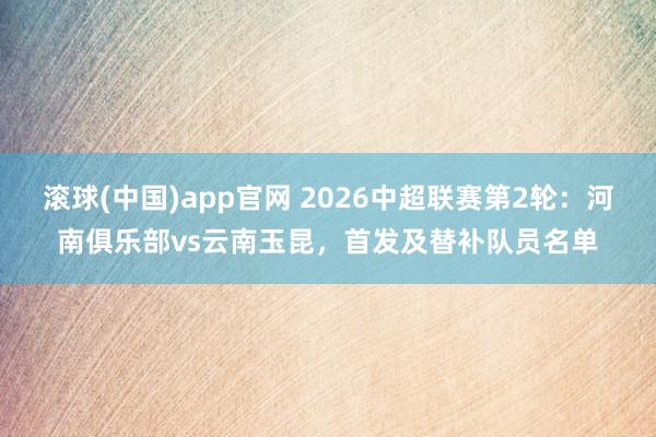 滚球(中国)app官网 2026中超联赛第2轮：河南俱乐部vs云南玉昆，<a href=