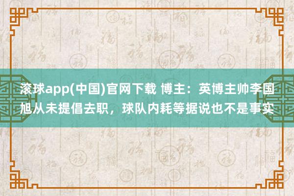 滚球app(中国)官网下载 博主：英博主帅李国旭从未提倡去职，球队内耗等据说也不是事实