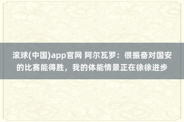 滚球(中国)app官网 阿尔瓦罗：很振奋对国安的比赛能得胜，我的体能情景正在徐徐进步