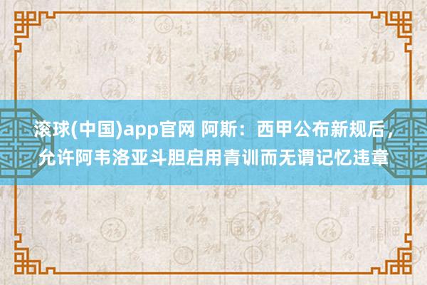 滚球(中国)app官网 阿斯：西甲公布新规后，允许阿韦洛亚斗胆启用青训而无谓记忆违章