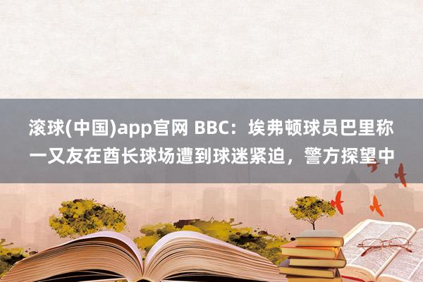 滚球(中国)app官网 BBC：埃弗顿球员巴里称一又友在酋长球场遭到球迷紧迫，警方探望中