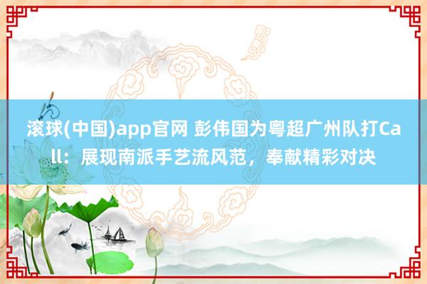 滚球(中国)app官网 彭伟国为粤超广州队打Call：展现南派手艺流风范，奉献精彩对决
