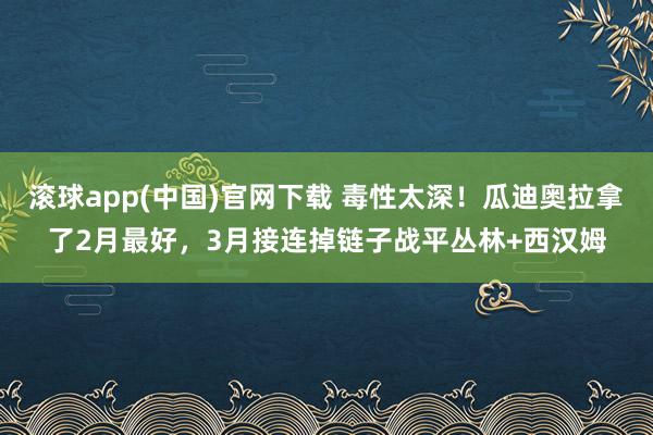滚球app(中国)官网下载 毒性太深！瓜迪奥拉拿了2月最好，3月接连掉链子战平丛林+西汉姆
