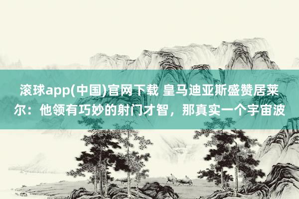 滚球app(中国)官网下载 皇马迪亚斯盛赞居莱尔：他领有巧妙的射门才智，那真实一个宇宙波