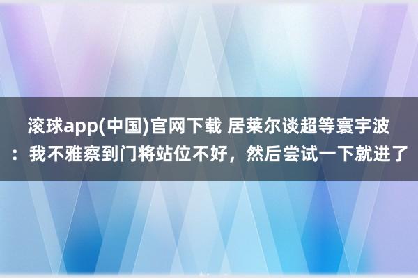 滚球app(中国)官网下载 居莱尔谈超等寰宇波：我不雅察到门将站位不好，然后尝试一下就进了