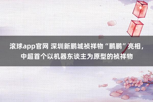 滚球app官网 深圳新鹏城祯祥物“鹏鹏”亮相，中超首个以机器东谈主为原型的祯祥物