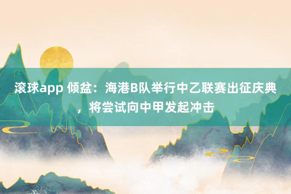 滚球app 倾盆：海港B队举行中乙联赛出征庆典，将尝试向中甲发起冲击