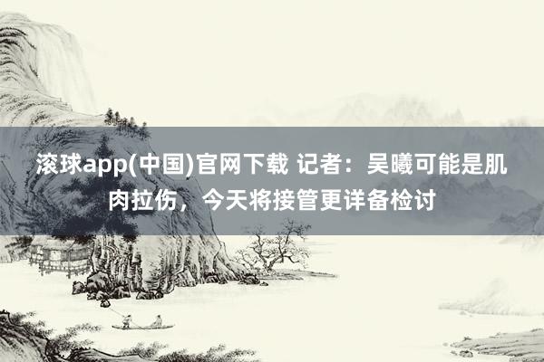 滚球app(中国)官网下载 记者：吴曦可能是肌肉拉伤，今天将接管更详备检讨