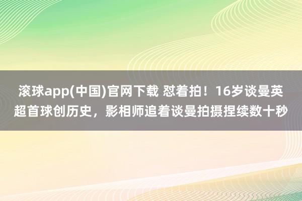 滚球app(中国)官网下载 怼着拍！16岁谈曼英超首球创历史，<a href=