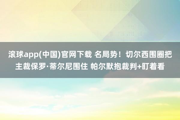 滚球app(中国)官网下载 名局势！切尔西围圈把主裁保罗·蒂尔尼围住 帕尔默抱裁判+盯着看