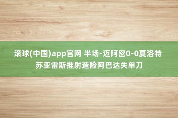 滚球(中国)app官网 半场-迈阿密0-0夏洛特 苏亚雷斯推射造险阿巴达失单刀