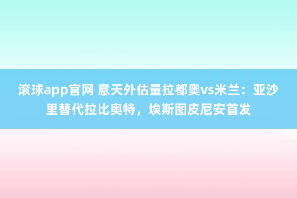 滚球app官网 意天外估量拉都奥vs米兰：亚沙里替代拉比奥特，埃斯图皮尼安首发