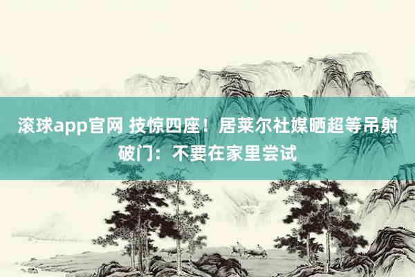 滚球app官网 技惊四座！居莱尔社媒晒超等吊射破门：不要在家里尝试