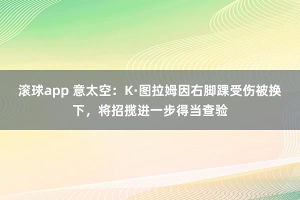 滚球app 意太空：K·图拉姆因右脚踝受伤被换下，将招揽进一步得当查验