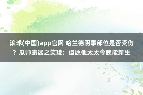 滚球(中国)app官网 哈兰德阴事部位是否受伤？瓜帅露迷之笑貌：但愿他太太今晚能新生