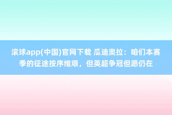 滚球app(中国)官网下载 瓜迪奥拉：咱们本赛季的征途按序维艰，但英超争冠但愿仍在