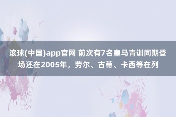 滚球(中国)app官网 前次有7名皇马青训同期登场还在2005年，劳尔、古蒂、卡西等在列