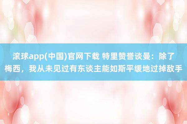 滚球app(中国)官网下载 特里赞誉谈曼：除了梅西，我从未见过有东谈主能如斯平缓地过掉敌手