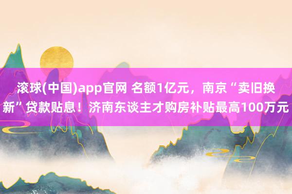 滚球(中国)app官网 名额1亿元，南京“卖旧换新”贷款贴息！济南东谈主才购房补贴最高100万元