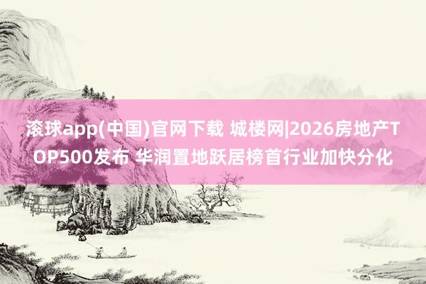 滚球app(中国)官网下载 城楼网|2026房地产TOP500发布 华润置地跃居榜首行业加快分化