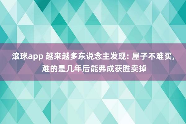 滚球app 越来越多东说念主发现: 屋子不难买， 难的是几年后能弗成获胜卖掉