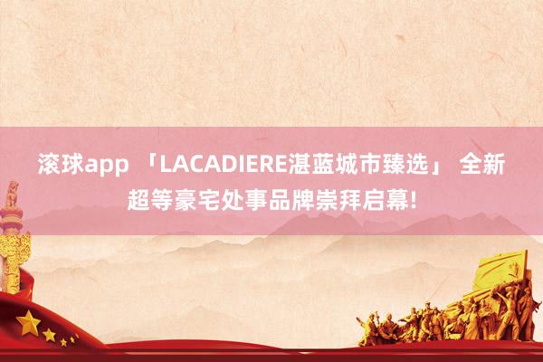 滚球app 「LACADIERE湛蓝城市臻选」 全新超等豪宅处事品牌崇拜启幕!