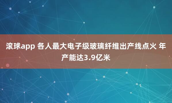 滚球app 各人最大电子级玻璃纤维出产线点火 年产能达3.9亿米