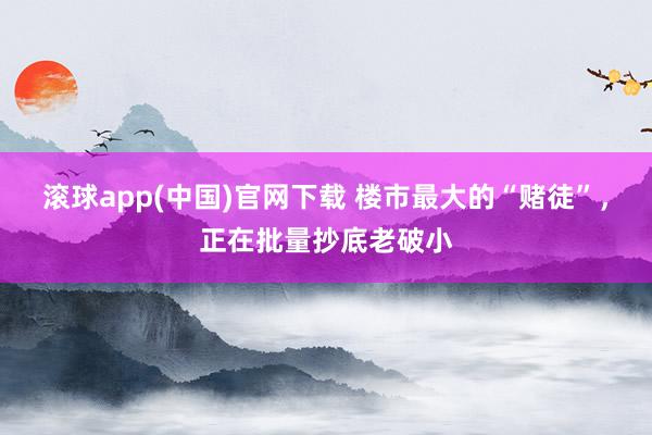 滚球app(中国)官网下载 楼市最大的“赌徒”，正在批量抄底老破小