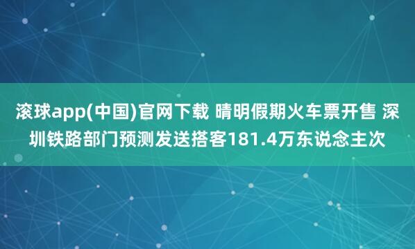 滚球app(中国)官网下载 晴明假期火车票开售 深圳铁路部门预测发送搭客181.4万东说念主次