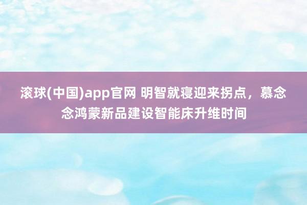 滚球(中国)app官网 明智就寝迎来拐点，慕念念鸿蒙新品建设智能床升维时间
