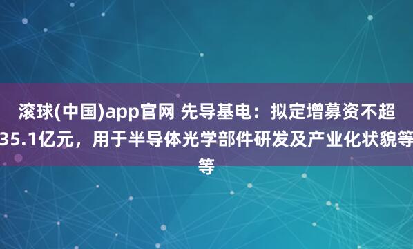 滚球(中国)app官网 先导基电：拟定增募资不超35.1亿元，用于半导体光学部件研发及产业化状貌等