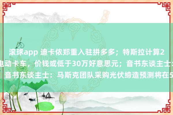 滚球app 迪卡侬郑重入驻拼多多；特斯拉计算2026年批量委派Semi电动卡车，价钱或低于30万好意思元；音书东谈主士：马斯克团队采购光伏缔造预测将在5月第一周发货