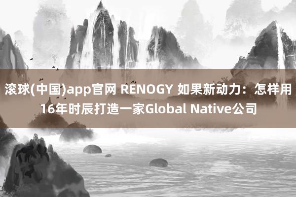 滚球(中国)app官网 RENOGY 如果新动力：怎样用16年时辰打造一家Global Native公司