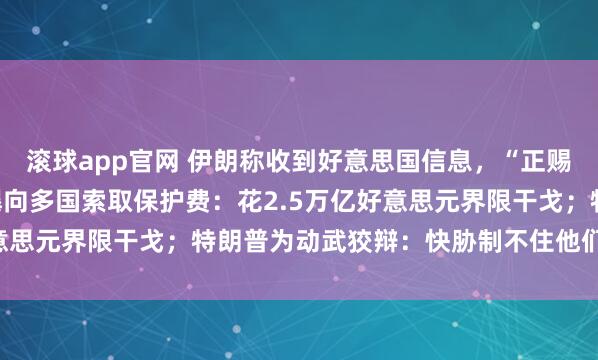 滚球app官网 伊朗称收到好意思国信息，“正赐与谛视”！好意思国被曝向多国索取保护费：花2.5万亿好意思元界限干戈；特朗普为动武狡辩：快胁制不住他们的导弹了