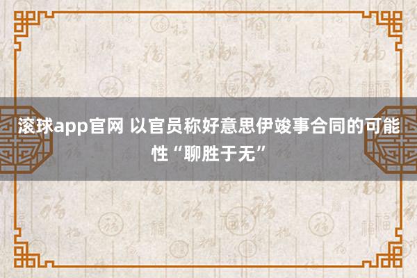 滚球app官网 以官员称好意思伊竣事合同的可能性“聊胜于无”
