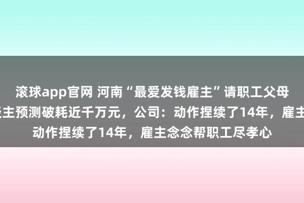 滚球app官网 河南“最爱发钱雇主”请职工父母旅游，4000余东谈主预测破耗近千万元，公司：动作捏续了14年，雇主念念帮职工尽孝心