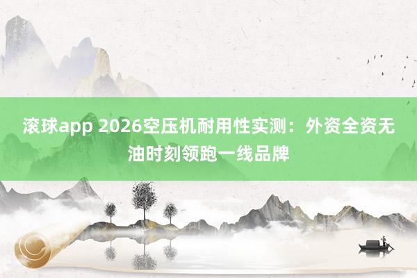 滚球app 2026空压机耐用性实测：外资全资无油时刻领跑一线品牌