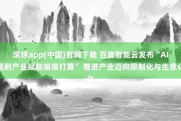 滚球app(中国)官网下载 百度智能云发布“AI漫剧产业赋能揣摸打算” 推进产业迈向限制化与生意化