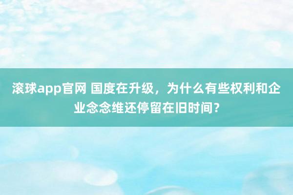 滚球app官网 国度在升级，为什么有些权利和企业念念维还停留在旧时间？
