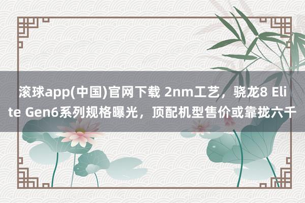 滚球app(中国)官网下载 2nm工艺，骁龙8 Elite Gen6系列规格曝光，顶配机型售价或靠拢六千