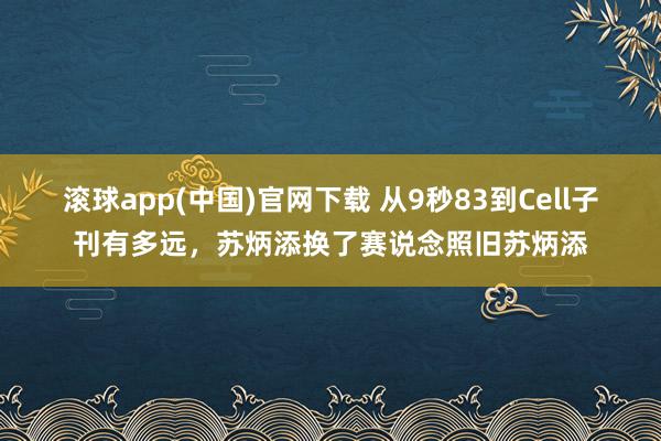 滚球app(中国)官网下载 从9秒83到Cell子刊有多远，苏炳添换了赛说念照旧苏炳添