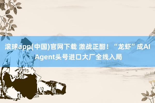 滚球app(中国)官网下载 激战正酣！“龙虾”成AI Agent头号进口大厂全线入局