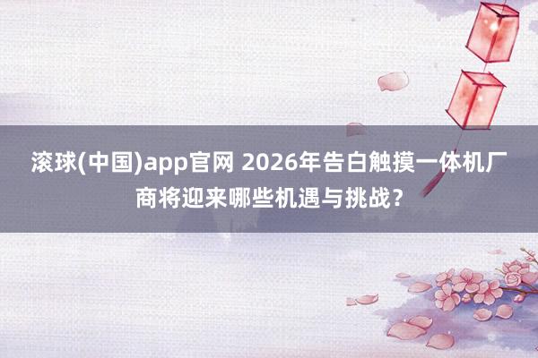 滚球(中国)app官网 2026年告白触摸一体机厂商将迎来哪些机遇与挑战？