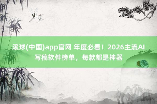 滚球(中国)app官网 年度必看！2026主流AI写稿软件榜单，每款都是神器